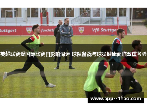 英超联赛受国际比赛日影响深远 球队备战与球员健康面临双重考验