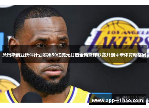 詹姆斯商业伙伴计划筹集50亿美元打造全新篮球联赛开创未来体育新格局