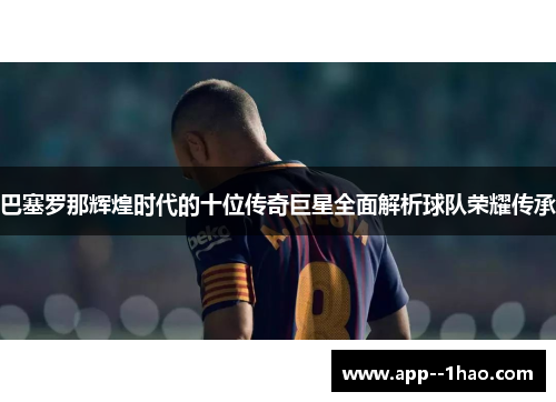 巴塞罗那辉煌时代的十位传奇巨星全面解析球队荣耀传承