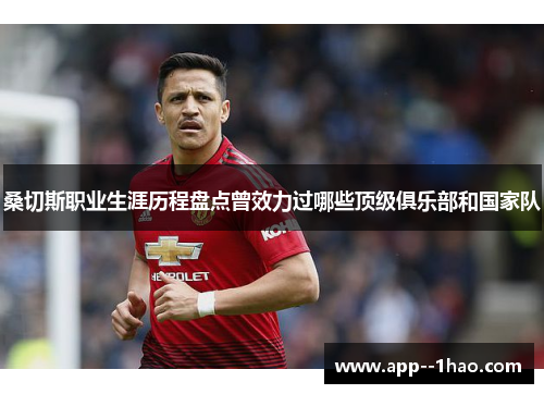 桑切斯职业生涯历程盘点曾效力过哪些顶级俱乐部和国家队