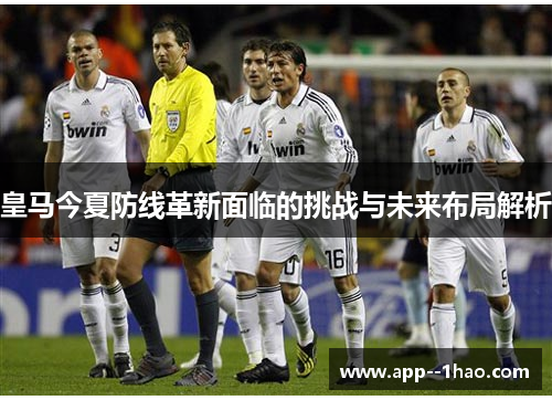 皇马今夏防线革新面临的挑战与未来布局解析