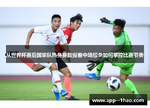 从世界杯赛后国家队热身赛数据看中场绞杀如何掌控比赛节奏