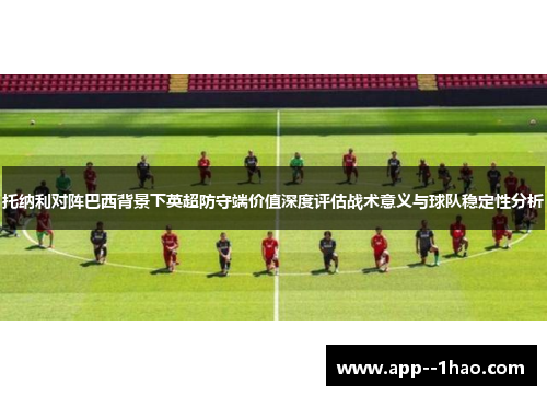托纳利对阵巴西背景下英超防守端价值深度评估战术意义与球队稳定性分析 托纳利对阵巴西背景下英超防守端价值深度评估战术意义与球队稳定性分析