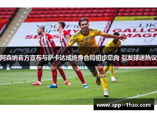 阿森纳官方宣布与萨卡达成终身合同初步意向 引发球迷热议